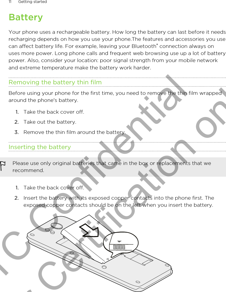 BatteryYour phone uses a rechargeable battery. How long the battery can last before it needsrecharging depends on how you use your phone.The features and accessories you usecan affect battery life. For example, leaving your Bluetooth® connection always onuses more power. Long phone calls and frequent web browsing use up a lot of batterypower. Also, consider your location: poor signal strength from your mobile networkand extreme temperature make the battery work harder.Removing the battery thin filmBefore using your phone for the first time, you need to remove the thin film wrappedaround the phone&apos;s battery.1. Take the back cover off.2. Take out the battery.3. Remove the thin film around the battery.Inserting the batteryPlease use only original batteries that came in the box or replacements that werecommend.1. Take the back cover off.2. Insert the battery with its exposed copper contacts into the phone first. Theexposed copper contacts should be on the left when you insert the battery. 11 Getting startedHTC Confidential for Certification only