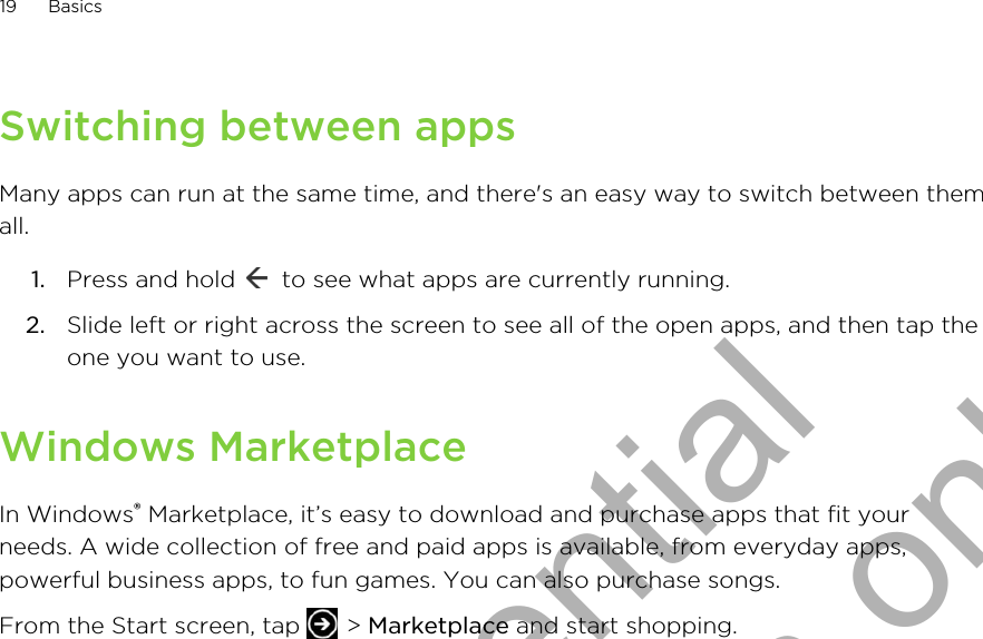 Switching between appsMany apps can run at the same time, and there&apos;s an easy way to switch between themall.1. Press and hold   to see what apps are currently running.2. Slide left or right across the screen to see all of the open apps, and then tap theone you want to use.Windows MarketplaceIn Windows® Marketplace, it’s easy to download and purchase apps that fit yourneeds. A wide collection of free and paid apps is available, from everyday apps,powerful business apps, to fun games. You can also purchase songs.From the Start screen, tap   &gt; Marketplace and start shopping.19 BasicsHTC Confidential for Certification only