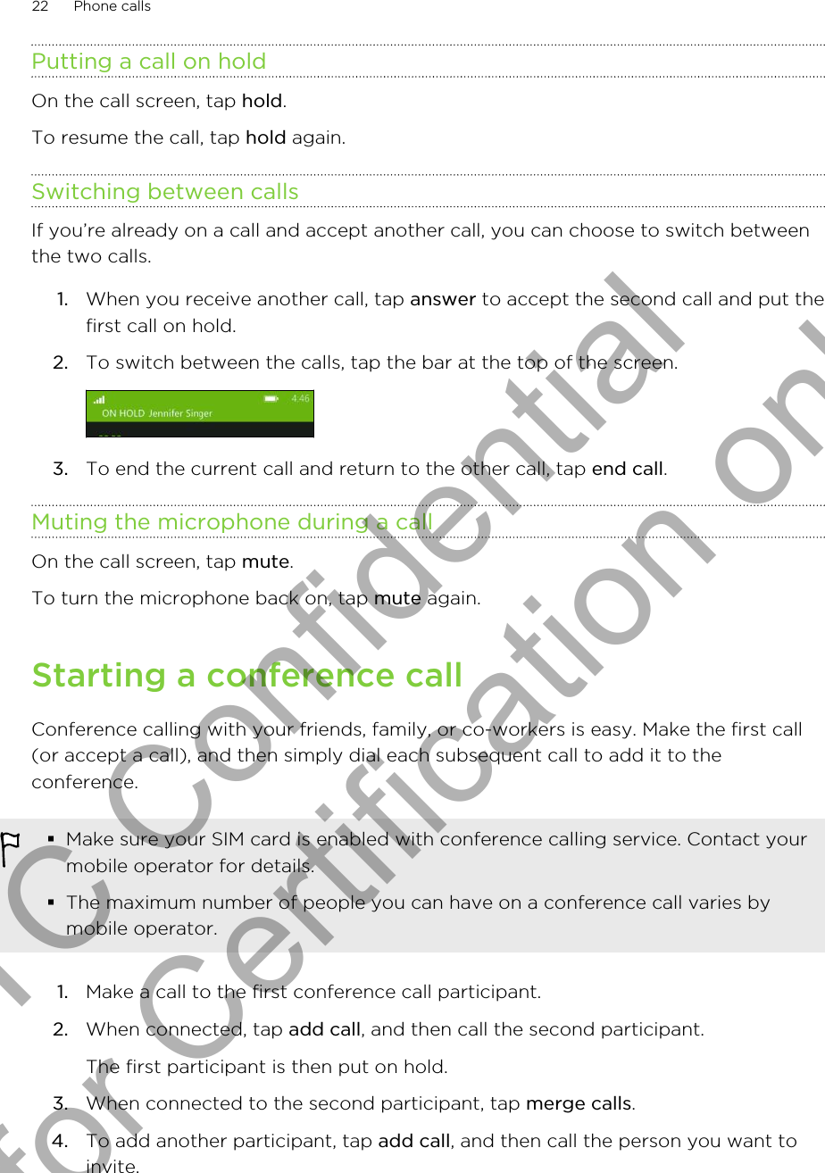 Putting a call on holdOn the call screen, tap hold.To resume the call, tap hold again.Switching between callsIf you’re already on a call and accept another call, you can choose to switch betweenthe two calls.1. When you receive another call, tap answer to accept the second call and put thefirst call on hold.2. To switch between the calls, tap the bar at the top of the screen. 3. To end the current call and return to the other call, tap end call.Muting the microphone during a callOn the call screen, tap mute.To turn the microphone back on, tap mute again.Starting a conference callConference calling with your friends, family, or co-workers is easy. Make the first call(or accept a call), and then simply dial each subsequent call to add it to theconference.§Make sure your SIM card is enabled with conference calling service. Contact yourmobile operator for details.§The maximum number of people you can have on a conference call varies bymobile operator.1. Make a call to the first conference call participant.2. When connected, tap add call, and then call the second participant. The first participant is then put on hold.3. When connected to the second participant, tap merge calls.4. To add another participant, tap add call, and then call the person you want toinvite.22 Phone callsHTC Confidential for Certification only