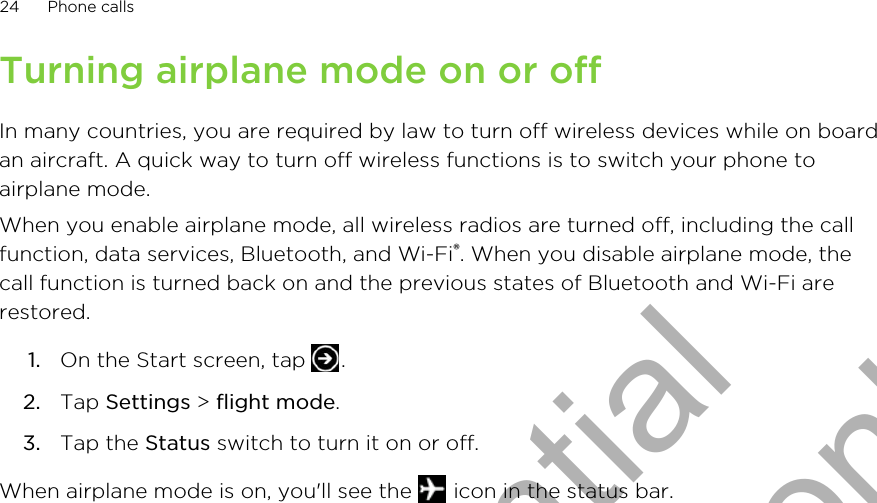 Turning airplane mode on or offIn many countries, you are required by law to turn off wireless devices while on boardan aircraft. A quick way to turn off wireless functions is to switch your phone toairplane mode.When you enable airplane mode, all wireless radios are turned off, including the callfunction, data services, Bluetooth, and Wi-Fi®. When you disable airplane mode, thecall function is turned back on and the previous states of Bluetooth and Wi-Fi arerestored.1. On the Start screen, tap  .2. Tap Settings &gt; flight mode.3. Tap the Status switch to turn it on or off.When airplane mode is on, you&apos;ll see the   icon in the status bar.24 Phone callsHTC Confidential for Certification only