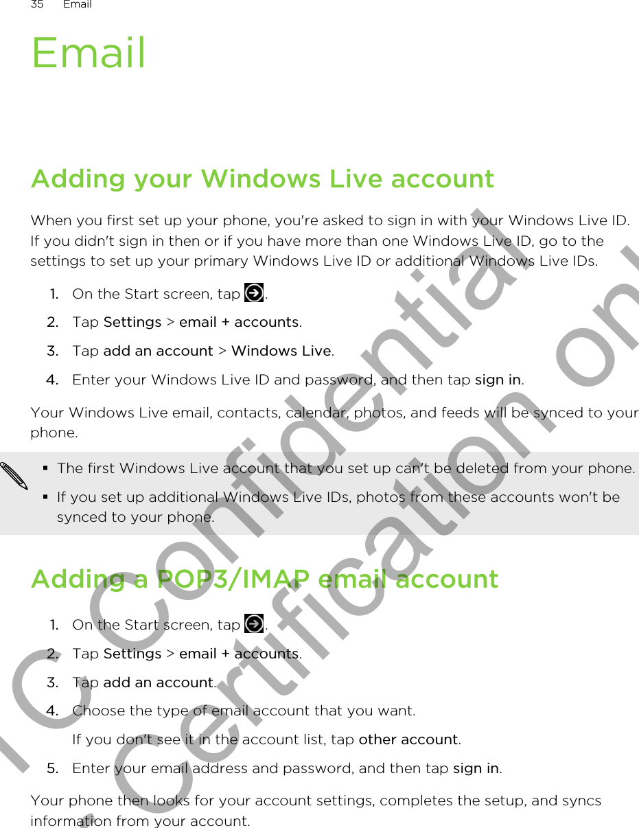 EmailAdding your Windows Live accountWhen you first set up your phone, you&apos;re asked to sign in with your Windows Live ID.If you didn&apos;t sign in then or if you have more than one Windows Live ID, go to thesettings to set up your primary Windows Live ID or additional Windows Live IDs.1. On the Start screen, tap  .2. Tap Settings &gt; email + accounts.3. Tap add an account &gt; Windows Live.4. Enter your Windows Live ID and password, and then tap sign in.Your Windows Live email, contacts, calendar, photos, and feeds will be synced to yourphone.§The first Windows Live account that you set up can&apos;t be deleted from your phone.§If you set up additional Windows Live IDs, photos from these accounts won&apos;t besynced to your phone.Adding a POP3/IMAP email account1. On the Start screen, tap  .2. Tap Settings &gt; email + accounts.3. Tap add an account.4. Choose the type of email account that you want. If you don&apos;t see it in the account list, tap other account.5. Enter your email address and password, and then tap sign in.Your phone then looks for your account settings, completes the setup, and syncsinformation from your account.35 EmailHTC Confidential for Certification only
