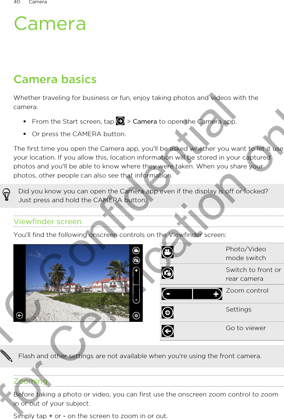 CameraCamera basicsWhether traveling for business or fun, enjoy taking photos and videos with thecamera.§From the Start screen, tap   &gt; Camera to open the Camera app.§Or press the CAMERA button.The first time you open the Camera app, you&apos;ll be asked whether you want to let it useyour location. If you allow this, location information will be stored in your capturedphotos and you&apos;ll be able to know where they were taken. When you share yourphotos, other people can also see that information.Did you know you can open the Camera app even if the display is off or locked?Just press and hold the CAMERA button.Viewfinder screenYou’ll find the following onscreen controls on the Viewfinder screen:Photo/Videomode switchSwitch to front orrear cameraZoom controlSettingsGo to viewerFlash and other settings are not available when you&apos;re using the front camera.ZoomingBefore taking a photo or video, you can first use the onscreen zoom control to zoomin or out of your subject.Simply tap + or - on the screen to zoom in or out.40 CameraHTC Confidential for Certification only