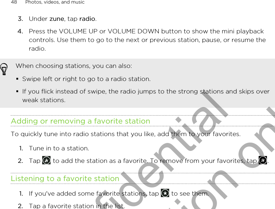 3. Under zune, tap radio.4. Press the VOLUME UP or VOLUME DOWN button to show the mini playbackcontrols. Use them to go to the next or previous station, pause, or resume theradio.When choosing stations, you can also:§Swipe left or right to go to a radio station.§If you flick instead of swipe, the radio jumps to the strong stations and skips overweak stations.Adding or removing a favorite stationTo quickly tune into radio stations that you like, add them to your favorites.1. Tune in to a station.2. Tap   to add the station as a favorite. To remove from your favorites, tap  .Listening to a favorite station1. If you&apos;ve added some favorite stations, tap   to see them.2. Tap a favorite station in the list.48 Photos, videos, and musicHTC Confidential for Certification only