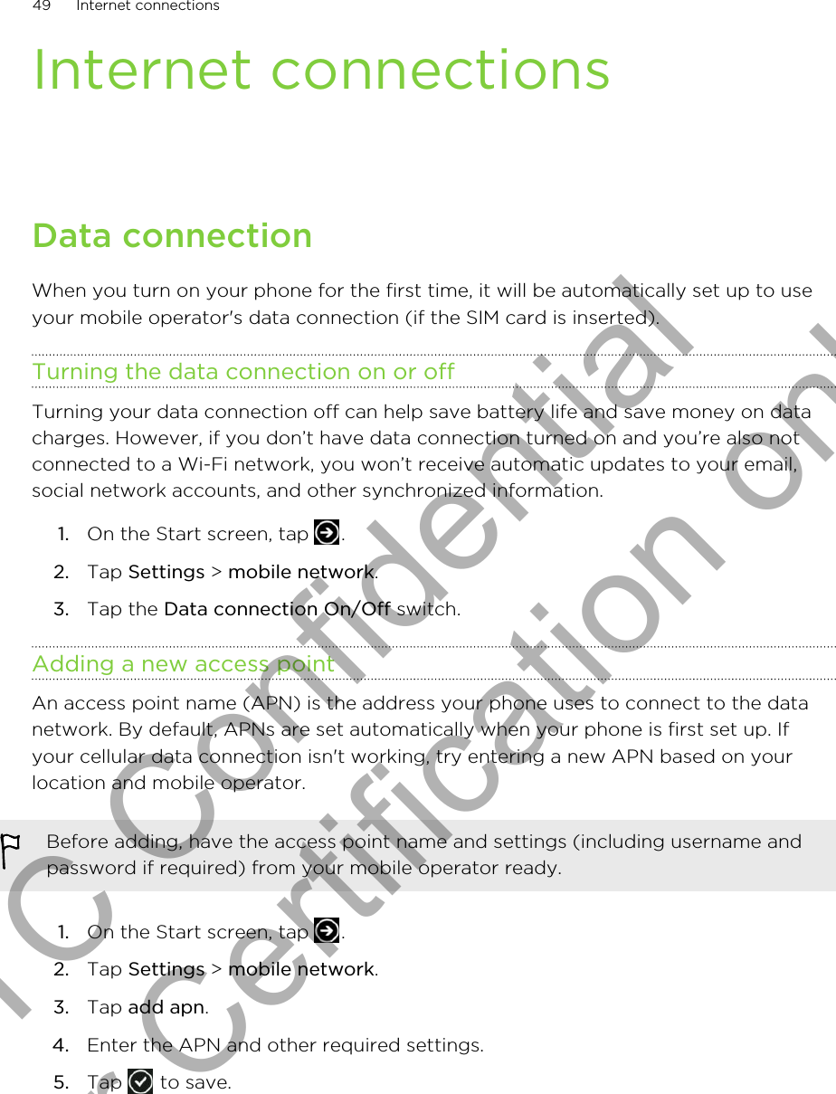 Internet connectionsData connectionWhen you turn on your phone for the first time, it will be automatically set up to useyour mobile operator&apos;s data connection (if the SIM card is inserted).Turning the data connection on or offTurning your data connection off can help save battery life and save money on datacharges. However, if you don’t have data connection turned on and you’re also notconnected to a Wi-Fi network, you won’t receive automatic updates to your email,social network accounts, and other synchronized information.1. On the Start screen, tap  .2. Tap Settings &gt; mobile network.3. Tap the Data connection On/Off switch.Adding a new access pointAn access point name (APN) is the address your phone uses to connect to the datanetwork. By default, APNs are set automatically when your phone is first set up. Ifyour cellular data connection isn&apos;t working, try entering a new APN based on yourlocation and mobile operator.Before adding, have the access point name and settings (including username andpassword if required) from your mobile operator ready.1. On the Start screen, tap  .2. Tap Settings &gt; mobile network.3. Tap add apn.4. Enter the APN and other required settings.5. Tap   to save.49 Internet connectionsHTC Confidential for Certification only