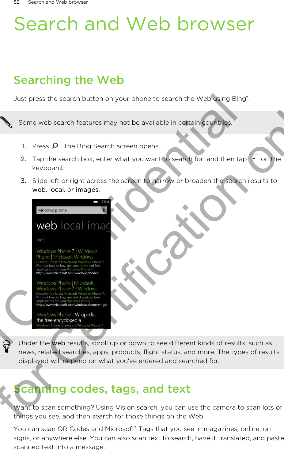 Search and Web browserSearching the WebJust press the search button on your phone to search the Web using Bing®.Some web search features may not be available in certain countries.1. Press  . The Bing Search screen opens.2. Tap the search box, enter what you want to search for, and then tap   on thekeyboard.3. Slide left or right across the screen to narrow or broaden the search results toweb, local, or images. Under the web results, scroll up or down to see different kinds of results, such asnews, related searches, apps, products, flight status, and more. The types of resultsdisplayed will depend on what you&apos;ve entered and searched for.Scanning codes, tags, and textWant to scan something? Using Vision search, you can use the camera to scan lots ofthings you see, and then search for those things on the Web.You can scan QR Codes and Microsoft® Tags that you see in magazines, online, onsigns, or anywhere else. You can also scan text to search, have it translated, and pastescanned text into a message.52 Search and Web browserHTC Confidential for Certification only