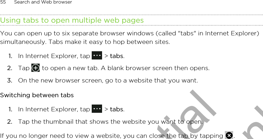 Using tabs to open multiple web pagesYou can open up to six separate browser windows (called &quot;tabs&quot; in Internet Explorer)simultaneously. Tabs make it easy to hop between sites.1. In Internet Explorer, tap   &gt; tabs.2. Tap   to open a new tab. A blank browser screen then opens.3. On the new browser screen, go to a website that you want.Switching between tabs1. In Internet Explorer, tap   &gt; tabs.2. Tap the thumbnail that shows the website you want to open.If you no longer need to view a website, you can close the tab by tapping  .55 Search and Web browserHTC Confidential for Certification only