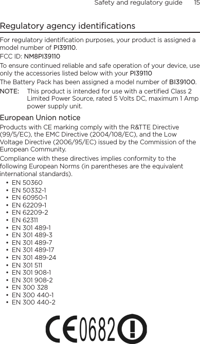 Safety and regulatory guide      15    Regulatory agency identificationsFor regulatory identification purposes, your product is assigned a model number of PI39110. FCC ID: NM8PI39110To ensure continued reliable and safe operation of your device, use only the accessories listed below with your PI39110The Battery Pack has been assigned a model number of BI39100.NOTE:  This product is intended for use with a certified Class 2 Limited Power Source, rated 5 Volts DC, maximum 1 Amp power supply unit.European Union noticeProducts with CE marking comply with the R&amp;TTE Directive (99/5/EC), the EMC Directive (2004/108/EC), and the Low Voltage Directive (2006/95/EC) issued by the Commission of the European Community. Compliance with these directives implies conformity to the following European Norms (in parentheses are the equivalent international standards).• EN 50360• EN 50332-1• EN 60950-1• EN 62209-1• EN 62209-2• EN 62311• EN 301 489-1• EN 301 489-3• EN 301 489-7• EN 301 489-17• EN 301 489-24• EN 301 511• EN 301 908-1• EN 301 908-2• EN 300 328• EN 300 440-1• EN 300 440-2 
