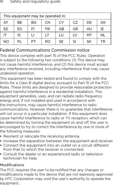 16      Safety and regulatory guideThis equipment may be operated in:AT BE BG CH CY CZ DE DKEE ES FI FR GB GR HU IEIT IS LI LT LU LV MT NLNO PL PT RO SE SI SK TRFederal Communications Commission notice This device complies with part 15 of the FCC Rules. Operation is subject to the following two conditions: (1) This device may not cause harmful interference, and (2) this device must accept any interference received, including interference that may cause undesired operation.This equipment has been tested and found to comply with the limits for a Class B digital device, pursuant to Part 15 of the FCC Rules. These limits are designed to provide reasonable protection against harmful interference in a residential installation. This equipment generates, uses, and can radiate radio frequency energy and, if not installed and used in accordance with the instructions, may cause harmful interference to radio communications. However, there is no guarantee that interference will not occur in a particular installation. If this equipment does cause harmful interference to radio or TV reception, which can be determined by turning the equipment on and off, the user is encouraged to try to correct the interference by one or more of the following measures: Reorient or relocate the receiving antenna.  Increase the separation between the equipment and receiver. Connect the equipment into an outlet on a circuit dierent from that to which the receiver is connected. Consult the dealer or an experienced radio or television technician for help. ModificationsThe FCC requires the user to be notified that any changes or modifications made to the device that are not expressly approved by HTC Corporation may void the user’s authority to operate the equipment.