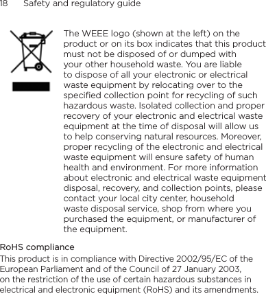 18      Safety and regulatory guide    The WEEE logo (shown at the left) on the product or on its box indicates that this product must not be disposed of or dumped with your other household waste. You are liable to dispose of all your electronic or electrical waste equipment by relocating over to the specified collection point for recycling of such hazardous waste. Isolated collection and proper recovery of your electronic and electrical waste equipment at the time of disposal will allow us to help conserving natural resources. Moreover, proper recycling of the electronic and electrical waste equipment will ensure safety of human health and environment. For more information about electronic and electrical waste equipment disposal, recovery, and collection points, please contact your local city center, household waste disposal service, shop from where you purchased the equipment, or manufacturer of the equipment.RoHS complianceThis product is in compliance with Directive 2002/95/EC of the European Parliament and of the Council of 27 January 2003, on the restriction of the use of certain hazardous substances in electrical and electronic equipment (RoHS) and its amendments.