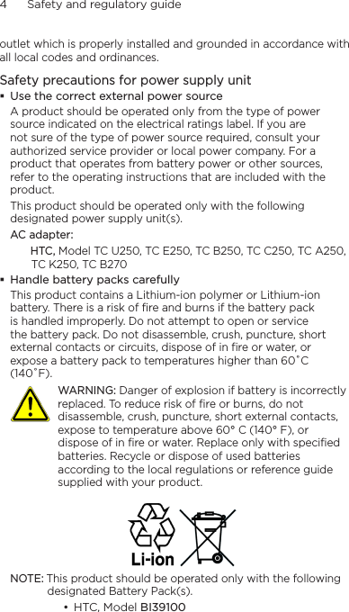 4      Safety and regulatory guideoutlet which is properly installed and grounded in accordance with all local codes and ordinances.Safety precautions for power supply unit Use the correct external power sourceA product should be operated only from the type of power source indicated on the electrical ratings label. If you are not sure of the type of power source required, consult your authorized service provider or local power company. For a product that operates from battery power or other sources, refer to the operating instructions that are included with the product.This product should be operated only with the following designated power supply unit(s).AC adapter:   HTC, Model TC U250, TC E250, TC B250, TC C250, TC A250, TC K250, TC B270 Handle battery packs carefullyThis product contains a Lithium-ion polymer or Lithium-ion battery. There is a risk of fire and burns if the battery pack is handled improperly. Do not attempt to open or service the battery pack. Do not disassemble, crush, puncture, short external contacts or circuits, dispose of in fire or water, or expose a battery pack to temperatures higher than 60˚C (140˚F).  WARNING: Danger of explosion if battery is incorrectly replaced. To reduce risk of fire or burns, do not disassemble, crush, puncture, short external contacts, expose to temperature above 60° C (140° F), or dispose of in fire or water. Replace only with specified batteries. Recycle or dispose of used batteries according to the local regulations or reference guide supplied with your product. NOTE: This product should be operated only with the following designated Battery Pack(s).• HTC, Model BI39100 