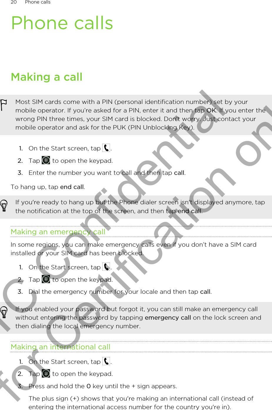 Phone callsMaking a callMost SIM cards come with a PIN (personal identification number) set by yourmobile operator. If you’re asked for a PIN, enter it and then tap OK. If you enter thewrong PIN three times, your SIM card is blocked. Don&apos;t worry. Just contact yourmobile operator and ask for the PUK (PIN Unblocking Key).1. On the Start screen, tap  .2. Tap   to open the keypad.3. Enter the number you want to call and then tap call.To hang up, tap end call.If you&apos;re ready to hang up but the Phone dialer screen isn&apos;t displayed anymore, tapthe notification at the top of the screen, and then tap end call.Making an emergency callIn some regions, you can make emergency calls even if you don’t have a SIM cardinstalled or your SIM card has been blocked.1. On the Start screen, tap  .2. Tap   to open the keypad.3. Dial the emergency number for your locale and then tap call.If you enabled your password but forgot it, you can still make an emergency callwithout entering the password by tapping emergency call on the lock screen andthen dialing the local emergency number.Making an international call1. On the Start screen, tap  .2. Tap   to open the keypad.3. Press and hold the 0 key until the + sign appears. The plus sign (+) shows that you&apos;re making an international call (instead ofentering the international access number for the country you&apos;re in).20 Phone callsHTC Confidential for Certification only