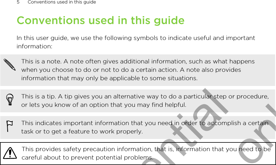 Conventions used in this guideIn this user guide, we use the following symbols to indicate useful and importantinformation:This is a note. A note often gives additional information, such as what happenswhen you choose to do or not to do a certain action. A note also providesinformation that may only be applicable to some situations.This is a tip. A tip gives you an alternative way to do a particular step or procedure,or lets you know of an option that you may find helpful.This indicates important information that you need in order to accomplish a certaintask or to get a feature to work properly.This provides safety precaution information, that is, information that you need to becareful about to prevent potential problems.5 Conventions used in this guideHTC Confidential for Certification only