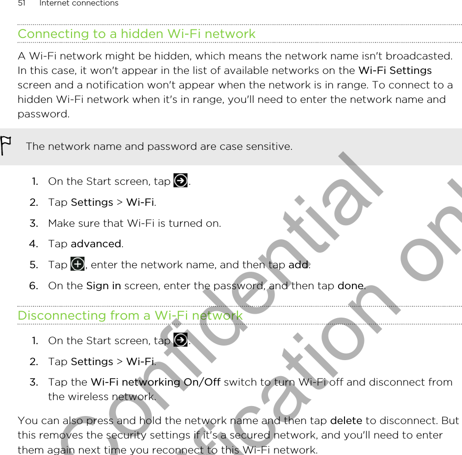 Connecting to a hidden Wi-Fi networkA Wi-Fi network might be hidden, which means the network name isn&apos;t broadcasted.In this case, it won&apos;t appear in the list of available networks on the Wi-Fi Settingsscreen and a notification won&apos;t appear when the network is in range. To connect to ahidden Wi-Fi network when it&apos;s in range, you&apos;ll need to enter the network name andpassword.The network name and password are case sensitive.1. On the Start screen, tap  .2. Tap Settings &gt; Wi-Fi.3. Make sure that Wi-Fi is turned on.4. Tap advanced.5. Tap  , enter the network name, and then tap add.6. On the Sign in screen, enter the password, and then tap done.Disconnecting from a Wi-Fi network1. On the Start screen, tap  .2. Tap Settings &gt; Wi-Fi.3. Tap the Wi-Fi networking On/Off switch to turn Wi-Fi off and disconnect fromthe wireless network.You can also press and hold the network name and then tap delete to disconnect. Butthis removes the security settings if it&apos;s a secured network, and you&apos;ll need to enterthem again next time you reconnect to this Wi-Fi network.51 Internet connectionsHTC Confidential for Certification only