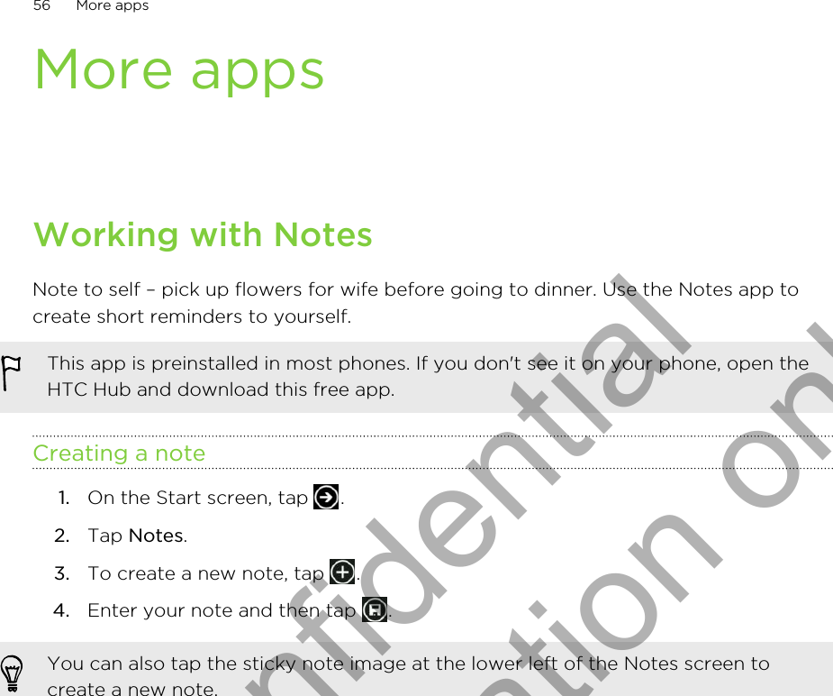 More appsWorking with NotesNote to self – pick up flowers for wife before going to dinner. Use the Notes app tocreate short reminders to yourself.This app is preinstalled in most phones. If you don&apos;t see it on your phone, open theHTC Hub and download this free app.Creating a note1. On the Start screen, tap  .2. Tap Notes.3. To create a new note, tap  .4. Enter your note and then tap  .You can also tap the sticky note image at the lower left of the Notes screen tocreate a new note.56 More appsHTC Confidential for Certification only