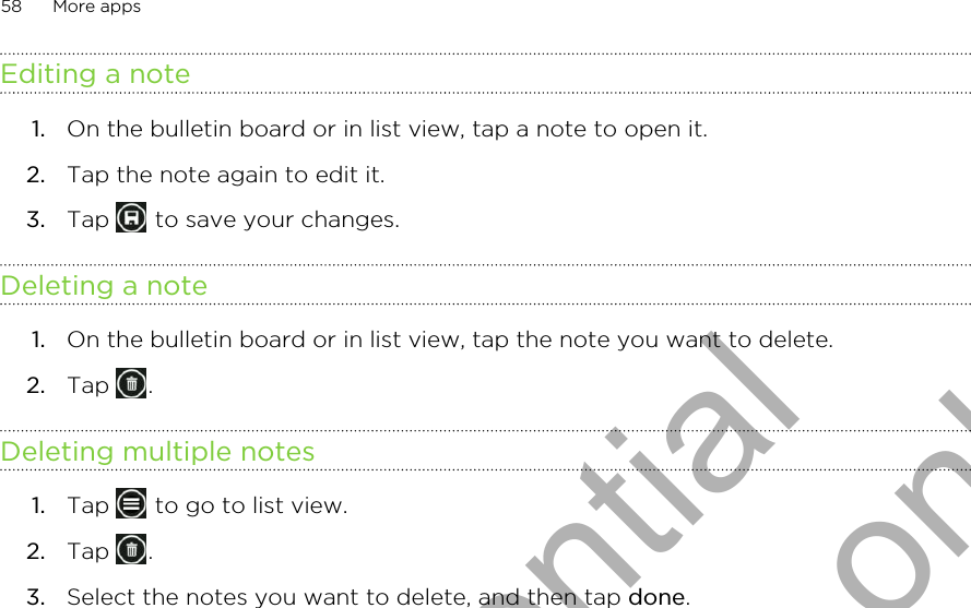 Editing a note1. On the bulletin board or in list view, tap a note to open it.2. Tap the note again to edit it.3. Tap   to save your changes.Deleting a note1. On the bulletin board or in list view, tap the note you want to delete.2. Tap  .Deleting multiple notes1. Tap   to go to list view.2. Tap  .3. Select the notes you want to delete, and then tap done.58 More appsHTC Confidential for Certification only