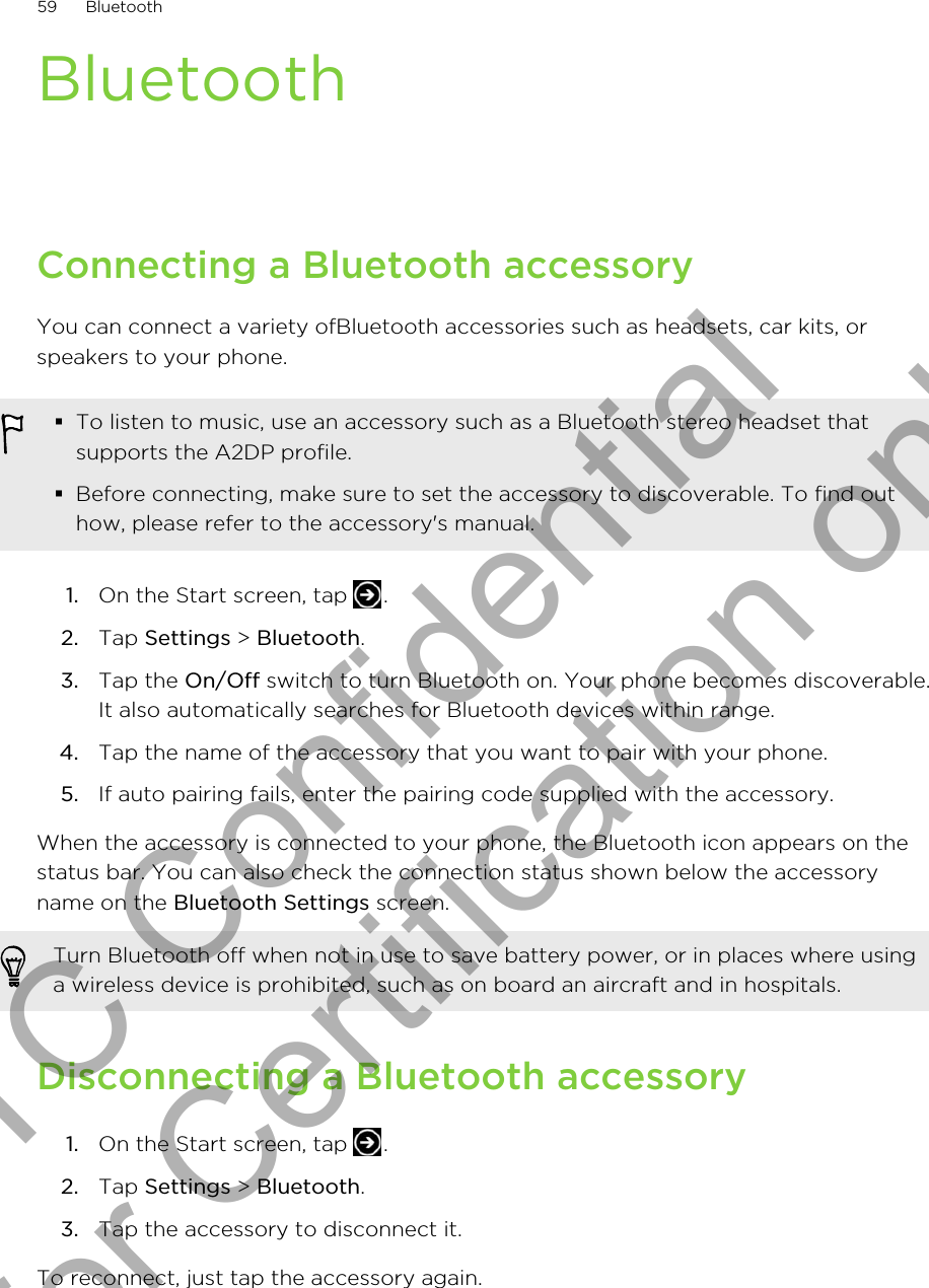 BluetoothConnecting a Bluetooth accessoryYou can connect a variety ofBluetooth accessories such as headsets, car kits, orspeakers to your phone.§To listen to music, use an accessory such as a Bluetooth stereo headset thatsupports the A2DP profile.§Before connecting, make sure to set the accessory to discoverable. To find outhow, please refer to the accessory&apos;s manual.1. On the Start screen, tap  .2. Tap Settings &gt; Bluetooth.3. Tap the On/Off switch to turn Bluetooth on. Your phone becomes discoverable.It also automatically searches for Bluetooth devices within range.4. Tap the name of the accessory that you want to pair with your phone.5. If auto pairing fails, enter the pairing code supplied with the accessory.When the accessory is connected to your phone, the Bluetooth icon appears on thestatus bar. You can also check the connection status shown below the accessoryname on the Bluetooth Settings screen.Turn Bluetooth off when not in use to save battery power, or in places where usinga wireless device is prohibited, such as on board an aircraft and in hospitals.Disconnecting a Bluetooth accessory1. On the Start screen, tap  .2. Tap Settings &gt; Bluetooth.3. Tap the accessory to disconnect it.To reconnect, just tap the accessory again.59 BluetoothHTC Confidential for Certification only