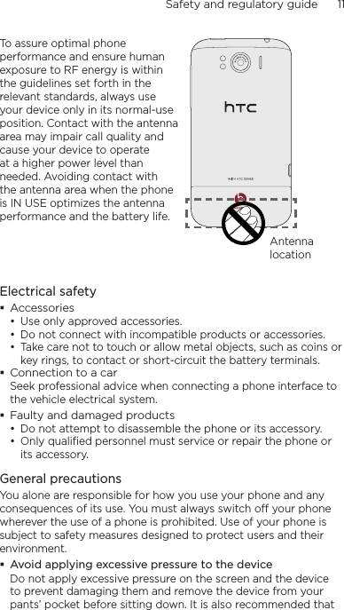 Safety and regulatory guide      11    To assure optimal phone performance and ensure human exposure to RF energy is within the guidelines set forth in the relevant standards, always use your device only in its normal-use position. Contact with the antenna area may impair call quality and cause your device to operate at a higher power level than needed. Avoiding contact with the antenna area when the phone is IN USE optimizes the antenna performance and the battery life.Antenna locationElectrical safety Accessories• Use only approved accessories.• Do not connect with incompatible products or accessories.• Take care not to touch or allow metal objects, such as coins or key rings, to contact or short-circuit the battery terminals. Connection to a carSeek professional advice when connecting a phone interface to the vehicle electrical system. Faulty and damaged products• Do not attempt to disassemble the phone or its accessory.• Only qualified personnel must service or repair the phone or its accessory. General precautionsYou alone are responsible for how you use your phone and any consequences of its use. You must always switch off your phone wherever the use of a phone is prohibited. Use of your phone is subject to safety measures designed to protect users and their environment. Avoid applying excessive pressure to the deviceDo not apply excessive pressure on the screen and the device to prevent damaging them and remove the device from your pants’ pocket before sitting down. It is also recommended that 