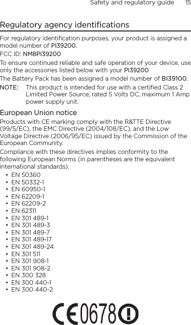 Safety and regulatory guide      15    Regulatory agency identificationsFor regulatory identification purposes, your product is assigned a model number of PI39200. FCC ID: NM8PI39200To ensure continued reliable and safe operation of your device, use only the accessories listed below with your PI39200The Battery Pack has been assigned a model number of BI39100.NOTE:  This product is intended for use with a certified Class 2 Limited Power Source, rated 5 Volts DC, maximum 1 Amp power supply unit.European Union noticeProducts with CE marking comply with the R&amp;TTE Directive (99/5/EC), the EMC Directive (2004/108/EC), and the Low Voltage Directive (2006/95/EC) issued by the Commission of the European Community. Compliance with these directives implies conformity to the following European Norms (in parentheses are the equivalent international standards).• EN 50360• EN 50332-1• EN 60950-1• EN 62209-1• EN 62209-2• EN 62311• EN 301 489-1• EN 301 489-3• EN 301 489-7• EN 301 489-17• EN 301 489-24• EN 301 511• EN 301 908-1• EN 301 908-2• EN 300 328• EN 300 440-1• EN 300 440-2 