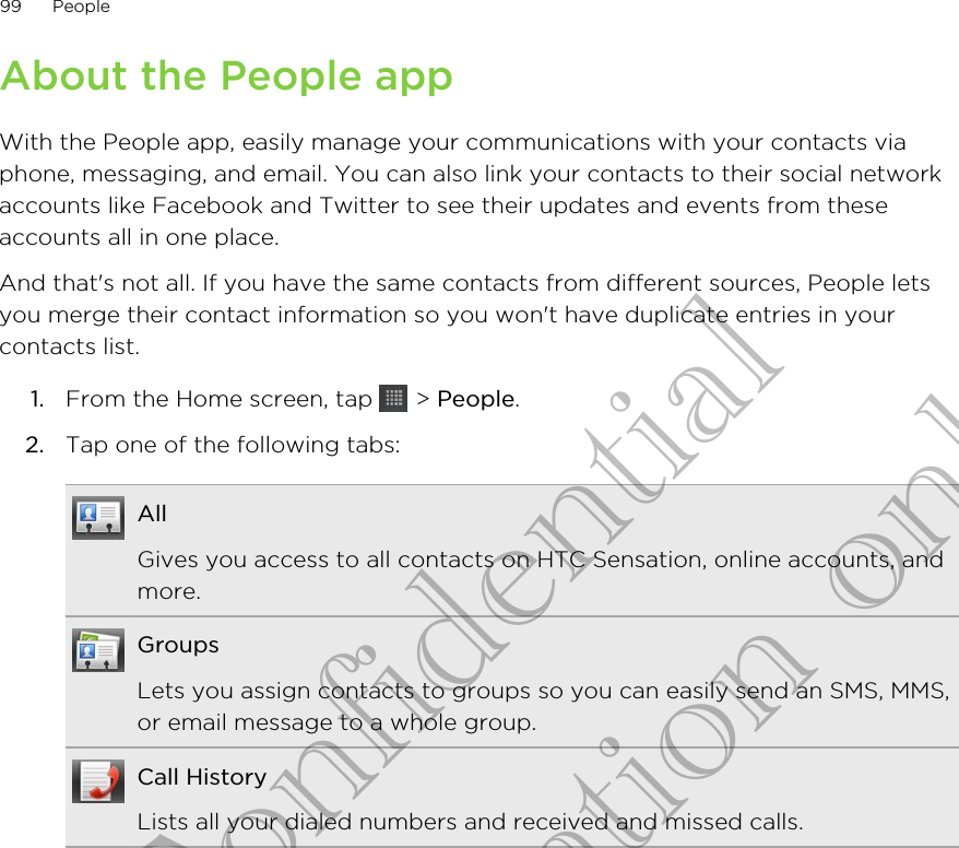 About the People appWith the People app, easily manage your communications with your contacts viaphone, messaging, and email. You can also link your contacts to their social networkaccounts like Facebook and Twitter to see their updates and events from theseaccounts all in one place.And that&apos;s not all. If you have the same contacts from different sources, People letsyou merge their contact information so you won&apos;t have duplicate entries in yourcontacts list.1. From the Home screen, tap   &gt; People.2. Tap one of the following tabs:AllGives you access to all contacts on HTC Sensation, online accounts, andmore.GroupsLets you assign contacts to groups so you can easily send an SMS, MMS,or email message to a whole group.Call HistoryLists all your dialed numbers and received and missed calls.99 PeopleHTC Confidential for Certification only