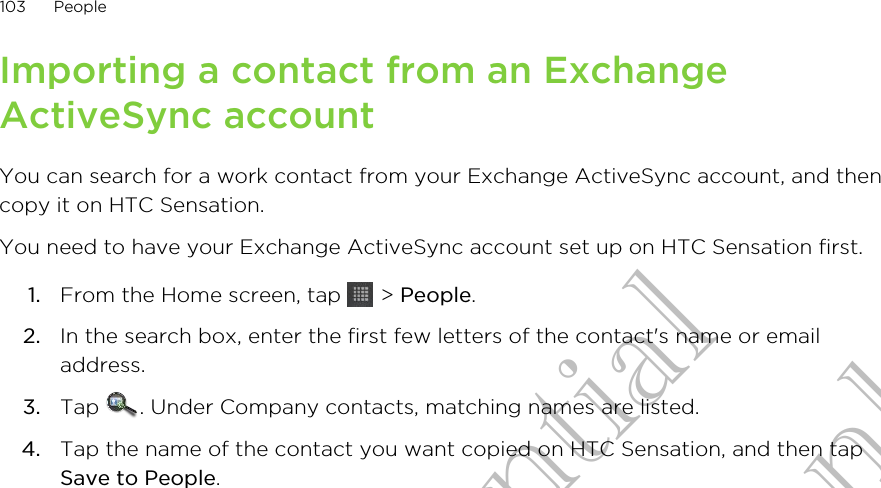 Importing a contact from an ExchangeActiveSync accountYou can search for a work contact from your Exchange ActiveSync account, and thencopy it on HTC Sensation.You need to have your Exchange ActiveSync account set up on HTC Sensation first.1. From the Home screen, tap   &gt; People.2. In the search box, enter the first few letters of the contact&apos;s name or emailaddress.3. Tap  . Under Company contacts, matching names are listed.4. Tap the name of the contact you want copied on HTC Sensation, and then tapSave to People.103 PeopleHTC Confidential for Certification only