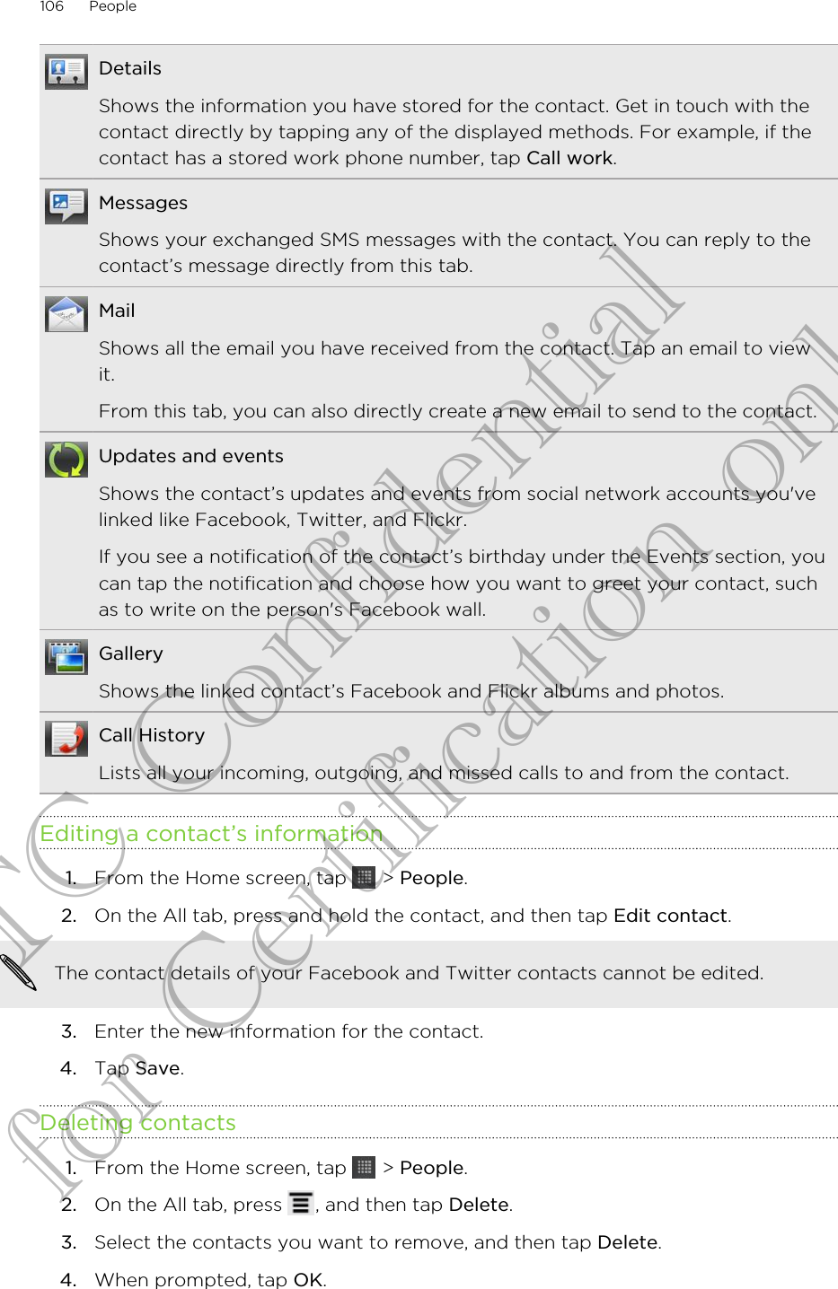 DetailsShows the information you have stored for the contact. Get in touch with thecontact directly by tapping any of the displayed methods. For example, if thecontact has a stored work phone number, tap Call work.MessagesShows your exchanged SMS messages with the contact. You can reply to thecontact’s message directly from this tab.MailShows all the email you have received from the contact. Tap an email to viewit.From this tab, you can also directly create a new email to send to the contact.Updates and eventsShows the contact’s updates and events from social network accounts you&apos;velinked like Facebook, Twitter, and Flickr.If you see a notification of the contact’s birthday under the Events section, youcan tap the notification and choose how you want to greet your contact, suchas to write on the person&apos;s Facebook wall.GalleryShows the linked contact’s Facebook and Flickr albums and photos.Call HistoryLists all your incoming, outgoing, and missed calls to and from the contact.Editing a contact’s information1. From the Home screen, tap   &gt; People.2. On the All tab, press and hold the contact, and then tap Edit contact. The contact details of your Facebook and Twitter contacts cannot be edited.3. Enter the new information for the contact.4. Tap Save.Deleting contacts1. From the Home screen, tap   &gt; People.2. On the All tab, press  , and then tap Delete.3. Select the contacts you want to remove, and then tap Delete.4. When prompted, tap OK.106 PeopleHTC Confidential for Certification only