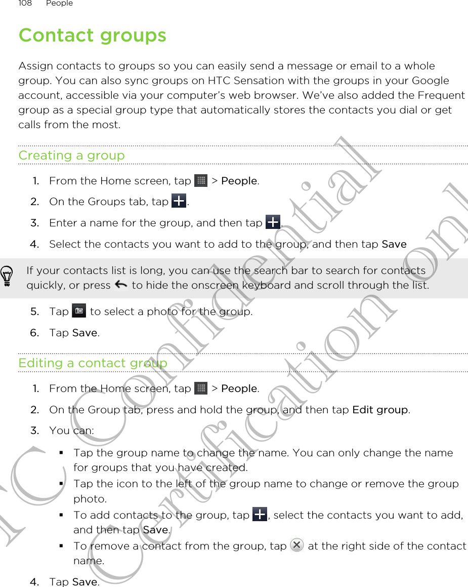 Contact groupsAssign contacts to groups so you can easily send a message or email to a wholegroup. You can also sync groups on HTC Sensation with the groups in your Googleaccount, accessible via your computer’s web browser. We’ve also added the Frequentgroup as a special group type that automatically stores the contacts you dial or getcalls from the most.Creating a group1. From the Home screen, tap   &gt; People.2. On the Groups tab, tap  .3. Enter a name for the group, and then tap  .4. Select the contacts you want to add to the group, and then tap Save If your contacts list is long, you can use the search bar to search for contactsquickly, or press   to hide the onscreen keyboard and scroll through the list.5. Tap   to select a photo for the group.6. Tap Save.Editing a contact group1. From the Home screen, tap   &gt; People.2. On the Group tab, press and hold the group, and then tap Edit group.3. You can:§Tap the group name to change the name. You can only change the namefor groups that you have created.§Tap the icon to the left of the group name to change or remove the groupphoto.§To add contacts to the group, tap  , select the contacts you want to add,and then tap Save.§To remove a contact from the group, tap   at the right side of the contactname.4. Tap Save.108 PeopleHTC Confidential for Certification only