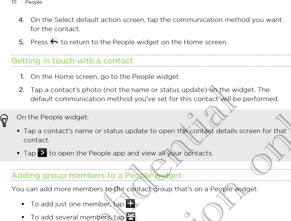 4. On the Select default action screen, tap the communication method you wantfor the contact.5. Press   to return to the People widget on the Home screen.Getting in touch with a contact1. On the Home screen, go to the People widget.2. Tap a contact&apos;s photo (not the name or status update) on the widget. Thedefault communication method you&apos;ve set for this contact will be performed.On the People widget:§Tap a contact&apos;s name or status update to open the contact details screen for thatcontact.§Tap   to open the People app and view all your contacts.Adding group members to a People widgetYou can add more members to the contact group that&apos;s on a People widget.§To add just one member, tap  .§To add several members, tap  .111 PeopleHTC Confidential for Certification only