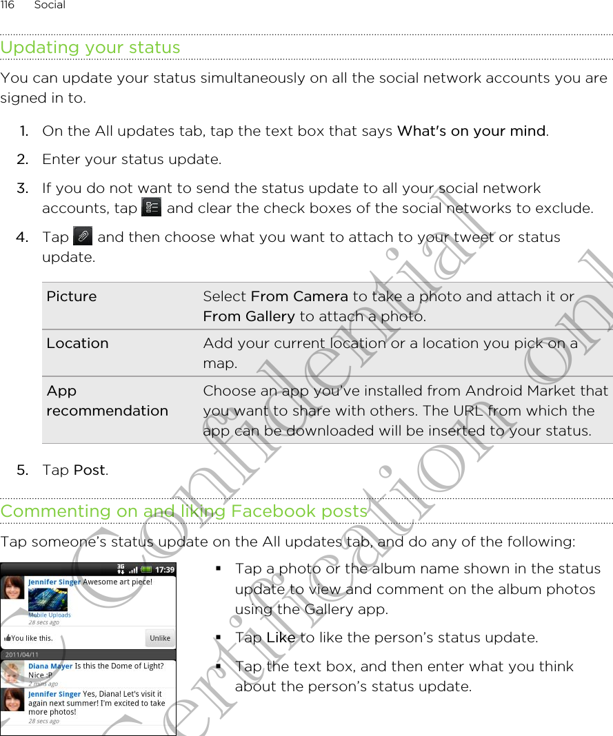 Updating your statusYou can update your status simultaneously on all the social network accounts you aresigned in to.1. On the All updates tab, tap the text box that says What&apos;s on your mind.2. Enter your status update.3. If you do not want to send the status update to all your social networkaccounts, tap   and clear the check boxes of the social networks to exclude.4. Tap   and then choose what you want to attach to your tweet or statusupdate.Picture Select From Camera to take a photo and attach it orFrom Gallery to attach a photo.Location Add your current location or a location you pick on amap.ApprecommendationChoose an app you’ve installed from Android Market thatyou want to share with others. The URL from which theapp can be downloaded will be inserted to your status.5. Tap Post.Commenting on and liking Facebook postsTap someone’s status update on the All updates tab, and do any of the following: §Tap a photo or the album name shown in the statusupdate to view and comment on the album photosusing the Gallery app.§Tap Like to like the person’s status update.§Tap the text box, and then enter what you thinkabout the person’s status update.116 SocialHTC Confidential for Certification only