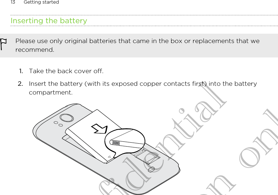 Inserting the batteryPlease use only original batteries that came in the box or replacements that werecommend.1. Take the back cover off.2. Insert the battery (with its exposed copper contacts first) into the batterycompartment. 13 Getting startedHTC Confidential for Certification only