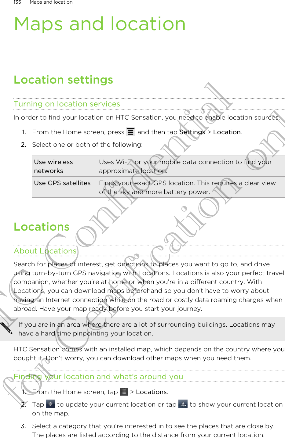 Maps and locationLocation settingsTurning on location servicesIn order to find your location on HTC Sensation, you need to enable location sources.1. From the Home screen, press   and then tap Settings &gt; Location.2. Select one or both of the following:Use wirelessnetworksUses Wi-Fi or your mobile data connection to find yourapproximate location.Use GPS satellites Finds your exact GPS location. This requires a clear viewof the sky and more battery power.LocationsAbout LocationsSearch for places of interest, get directions to places you want to go to, and driveusing turn-by-turn GPS navigation with Locations. Locations is also your perfect travelcompanion, whether you’re at home or when you’re in a different country. WithLocations, you can download maps beforehand so you don’t have to worry abouthaving an Internet connection while on the road or costly data roaming charges whenabroad. Have your map ready before you start your journey.If you are in an area where there are a lot of surrounding buildings, Locations mayhave a hard time pinpointing your location.HTC Sensation comes with an installed map, which depends on the country where youbought it. Don’t worry, you can download other maps when you need them.Finding your location and what’s around you1. From the Home screen, tap   &gt; Locations.2. Tap   to update your current location or tap   to show your current locationon the map.3. Select a category that you’re interested in to see the places that are close by.The places are listed according to the distance from your current location.135 Maps and locationHTC Confidential for Certification only