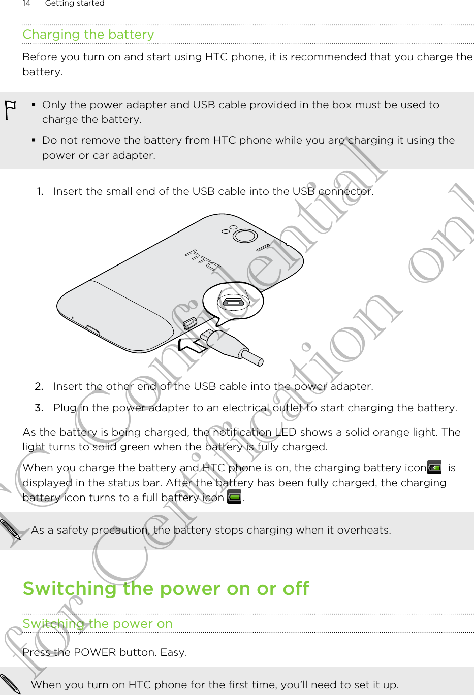 Charging the batteryBefore you turn on and start using HTC phone, it is recommended that you charge thebattery.§Only the power adapter and USB cable provided in the box must be used tocharge the battery.§Do not remove the battery from HTC phone while you are charging it using thepower or car adapter.1. Insert the small end of the USB cable into the USB connector. 2. Insert the other end of the USB cable into the power adapter.3. Plug in the power adapter to an electrical outlet to start charging the battery.As the battery is being charged, the notification LED shows a solid orange light. Thelight turns to solid green when the battery is fully charged.When you charge the battery and HTC phone is on, the charging battery icon   isdisplayed in the status bar. After the battery has been fully charged, the chargingbattery icon turns to a full battery icon  .As a safety precaution, the battery stops charging when it overheats.Switching the power on or offSwitching the power onPress the POWER button. Easy. When you turn on HTC phone for the first time, you’ll need to set it up.14 Getting startedHTC Confidential for Certification only