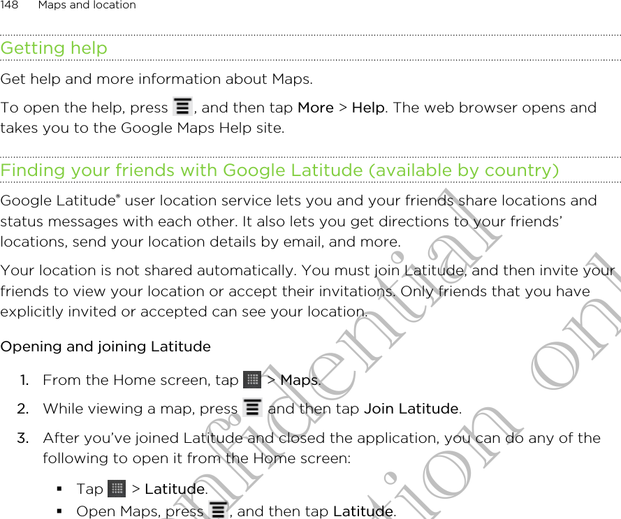 Getting helpGet help and more information about Maps.To open the help, press  , and then tap More &gt; Help. The web browser opens andtakes you to the Google Maps Help site.Finding your friends with Google Latitude (available by country)Google Latitude® user location service lets you and your friends share locations andstatus messages with each other. It also lets you get directions to your friends’locations, send your location details by email, and more.Your location is not shared automatically. You must join Latitude, and then invite yourfriends to view your location or accept their invitations. Only friends that you haveexplicitly invited or accepted can see your location.Opening and joining Latitude1. From the Home screen, tap   &gt; Maps.2. While viewing a map, press   and then tap Join Latitude.3. After you’ve joined Latitude and closed the application, you can do any of thefollowing to open it from the Home screen:§Tap   &gt; Latitude.§Open Maps, press  , and then tap Latitude.148 Maps and locationHTC Confidential for Certification only