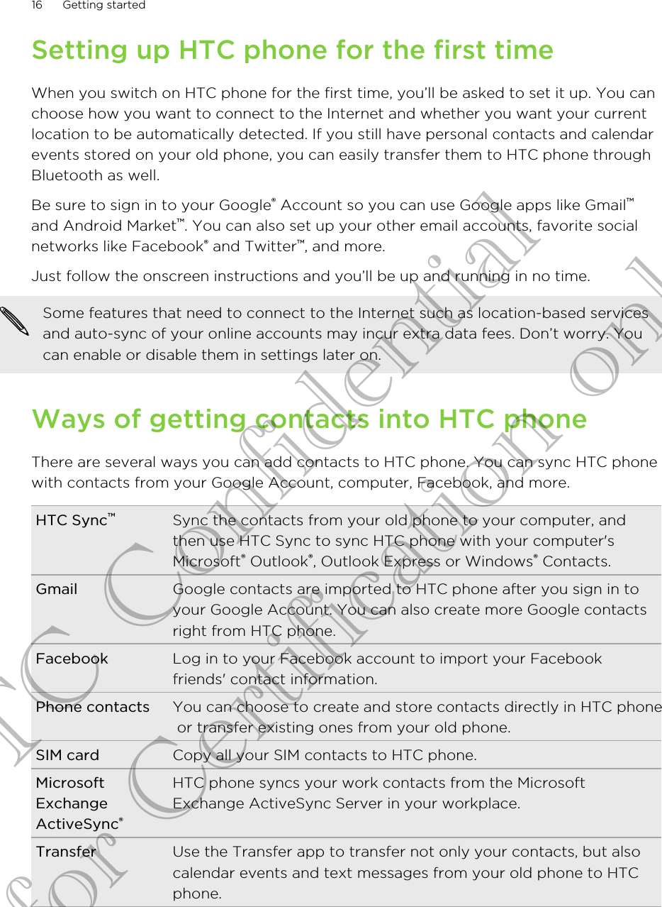 Setting up HTC phone for the first timeWhen you switch on HTC phone for the first time, you’ll be asked to set it up. You canchoose how you want to connect to the Internet and whether you want your currentlocation to be automatically detected. If you still have personal contacts and calendarevents stored on your old phone, you can easily transfer them to HTC phone throughBluetooth as well.Be sure to sign in to your Google® Account so you can use Google apps like Gmail™and Android Market™. You can also set up your other email accounts, favorite socialnetworks like Facebook® and Twitter™, and more.Just follow the onscreen instructions and you’ll be up and running in no time.Some features that need to connect to the Internet such as location-based servicesand auto-sync of your online accounts may incur extra data fees. Don’t worry. Youcan enable or disable them in settings later on.Ways of getting contacts into HTC phoneThere are several ways you can add contacts to HTC phone. You can sync HTC phonewith contacts from your Google Account, computer, Facebook, and more.HTC Sync™Sync the contacts from your old phone to your computer, andthen use HTC Sync to sync HTC phone with your computer&apos;sMicrosoft® Outlook®, Outlook Express or Windows® Contacts.Gmail Google contacts are imported to HTC phone after you sign in toyour Google Account. You can also create more Google contactsright from HTC phone.Facebook Log in to your Facebook account to import your Facebookfriends&apos; contact information.Phone contacts You can choose to create and store contacts directly in HTC phone or transfer existing ones from your old phone.SIM card Copy all your SIM contacts to HTC phone.MicrosoftExchangeActiveSync®HTC phone syncs your work contacts from the MicrosoftExchange ActiveSync Server in your workplace.Transfer Use the Transfer app to transfer not only your contacts, but alsocalendar events and text messages from your old phone to HTC phone.16 Getting startedHTC Confidential for Certification only