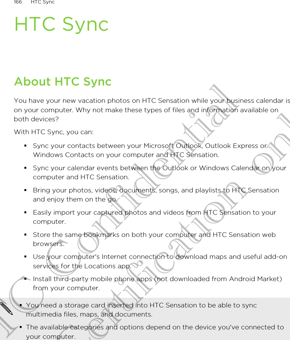 HTC SyncAbout HTC SyncYou have your new vacation photos on HTC Sensation while your business calendar ison your computer. Why not make these types of files and information available onboth devices?With HTC Sync, you can:§Sync your contacts between your Microsoft Outlook, Outlook Express orWindows Contacts on your computer and HTC Sensation.§Sync your calendar events between the Outlook or Windows Calendar on yourcomputer and HTC Sensation.§Bring your photos, videos, documents, songs, and playlists to HTC Sensationand enjoy them on the go.§Easily import your captured photos and videos from HTC Sensation to yourcomputer.§Store the same bookmarks on both your computer and HTC Sensation webbrowsers.§Use your computer&apos;s Internet connection to download maps and useful add-onservices for the Locations app.§Install third-party mobile phone apps (not downloaded from Android Market)from your computer.§You need a storage card inserted into HTC Sensation to be able to syncmultimedia files, maps, and documents.§The available categories and options depend on the device you&apos;ve connected toyour computer.166 HTC SyncHTC Confidential for Certification only