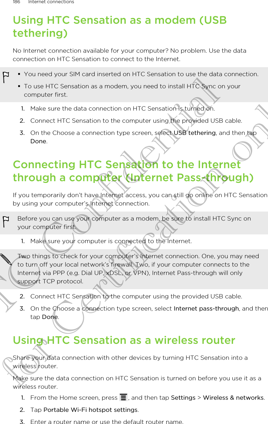 Using HTC Sensation as a modem (USBtethering)No Internet connection available for your computer? No problem. Use the dataconnection on HTC Sensation to connect to the Internet.§You need your SIM card inserted on HTC Sensation to use the data connection.§To use HTC Sensation as a modem, you need to install HTC Sync on yourcomputer first.1. Make sure the data connection on HTC Sensation is turned on.2. Connect HTC Sensation to the computer using the provided USB cable.3. On the Choose a connection type screen, select USB tethering, and then tapDone.Connecting HTC Sensation to the Internetthrough a computer (Internet Pass-through)If you temporarily don’t have Internet access, you can still go online on HTC Sensationby using your computer’s Internet connection.Before you can use your computer as a modem, be sure to install HTC Sync onyour computer first.1. Make sure your computer is connected to the Internet. Two things to check for your computer’s Internet connection. One, you may needto turn off your local network’s firewall. Two, if your computer connects to theInternet via PPP (e.g. Dial UP, xDSL, or VPN), Internet Pass-through will onlysupport TCP protocol.2. Connect HTC Sensation to the computer using the provided USB cable.3. On the Choose a connection type screen, select Internet pass-through, and thentap Done.Using HTC Sensation as a wireless routerShare your data connection with other devices by turning HTC Sensation into awireless router.Make sure the data connection on HTC Sensation is turned on before you use it as awireless router.1. From the Home screen, press  , and then tap Settings &gt; Wireless &amp; networks.2. Tap Portable Wi-Fi hotspot settings.3. Enter a router name or use the default router name.186 Internet connectionsHTC Confidential for Certification only