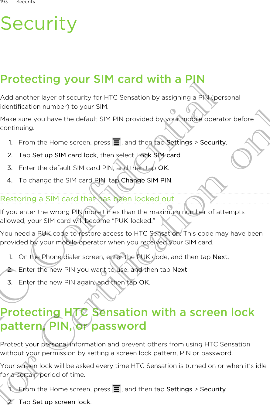 SecurityProtecting your SIM card with a PINAdd another layer of security for HTC Sensation by assigning a PIN (personalidentification number) to your SIM.Make sure you have the default SIM PIN provided by your mobile operator beforecontinuing.1. From the Home screen, press  , and then tap Settings &gt; Security.2. Tap Set up SIM card lock, then select Lock SIM card.3. Enter the default SIM card PIN, and then tap OK.4. To change the SIM card PIN, tap Change SIM PIN.Restoring a SIM card that has been locked outIf you enter the wrong PIN more times than the maximum number of attemptsallowed, your SIM card will become “PUK-locked.”You need a PUK code to restore access to HTC Sensation. This code may have beenprovided by your mobile operator when you received your SIM card.1. On the Phone dialer screen, enter the PUK code, and then tap Next.2. Enter the new PIN you want to use, and then tap Next.3. Enter the new PIN again, and then tap OK.Protecting HTC Sensation with a screen lockpattern, PIN, or passwordProtect your personal information and prevent others from using HTC Sensationwithout your permission by setting a screen lock pattern, PIN or password.Your screen lock will be asked every time HTC Sensation is turned on or when it’s idlefor a certain period of time.1. From the Home screen, press  , and then tap Settings &gt; Security.2. Tap Set up screen lock.193 SecurityHTC Confidential for Certification only