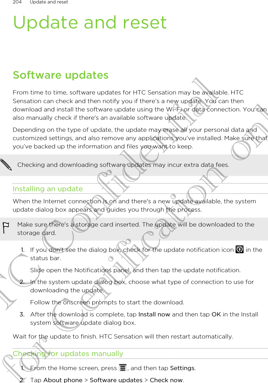 Update and resetSoftware updatesFrom time to time, software updates for HTC Sensation may be available. HTCSensation can check and then notify you if there’s a new update. You can thendownload and install the software update using the Wi-Fi or data connection. You canalso manually check if there&apos;s an available software update.Depending on the type of update, the update may erase all your personal data andcustomized settings, and also remove any applications you’ve installed. Make sure thatyou’ve backed up the information and files you want to keep.Checking and downloading software updates may incur extra data fees.Installing an updateWhen the Internet connection is on and there&apos;s a new update available, the systemupdate dialog box appears and guides you through the process.Make sure there&apos;s a storage card inserted. The update will be downloaded to thestorage card.1. If you don&apos;t see the dialog box, check for the update notification icon   in thestatus bar. Slide open the Notifications panel, and then tap the update notification.2. In the system update dialog box, choose what type of connection to use fordownloading the update. Follow the onscreen prompts to start the download.3. After the download is complete, tap Install now and then tap OK in the Installsystem software update dialog box.Wait for the update to finish. HTC Sensation will then restart automatically.Checking for updates manually1. From the Home screen, press  , and then tap Settings.2. Tap About phone &gt; Software updates &gt; Check now.204 Update and resetHTC Confidential for Certification only