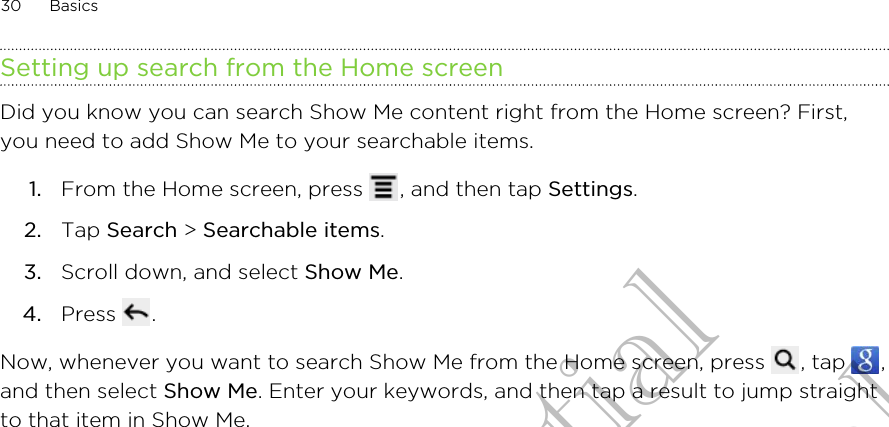 Setting up search from the Home screenDid you know you can search Show Me content right from the Home screen? First,you need to add Show Me to your searchable items.1. From the Home screen, press  , and then tap Settings.2. Tap Search &gt; Searchable items.3. Scroll down, and select Show Me.4. Press  .Now, whenever you want to search Show Me from the Home screen, press  , tap  ,and then select Show Me. Enter your keywords, and then tap a result to jump straightto that item in Show Me.30 BasicsHTC Confidential for Certification only
