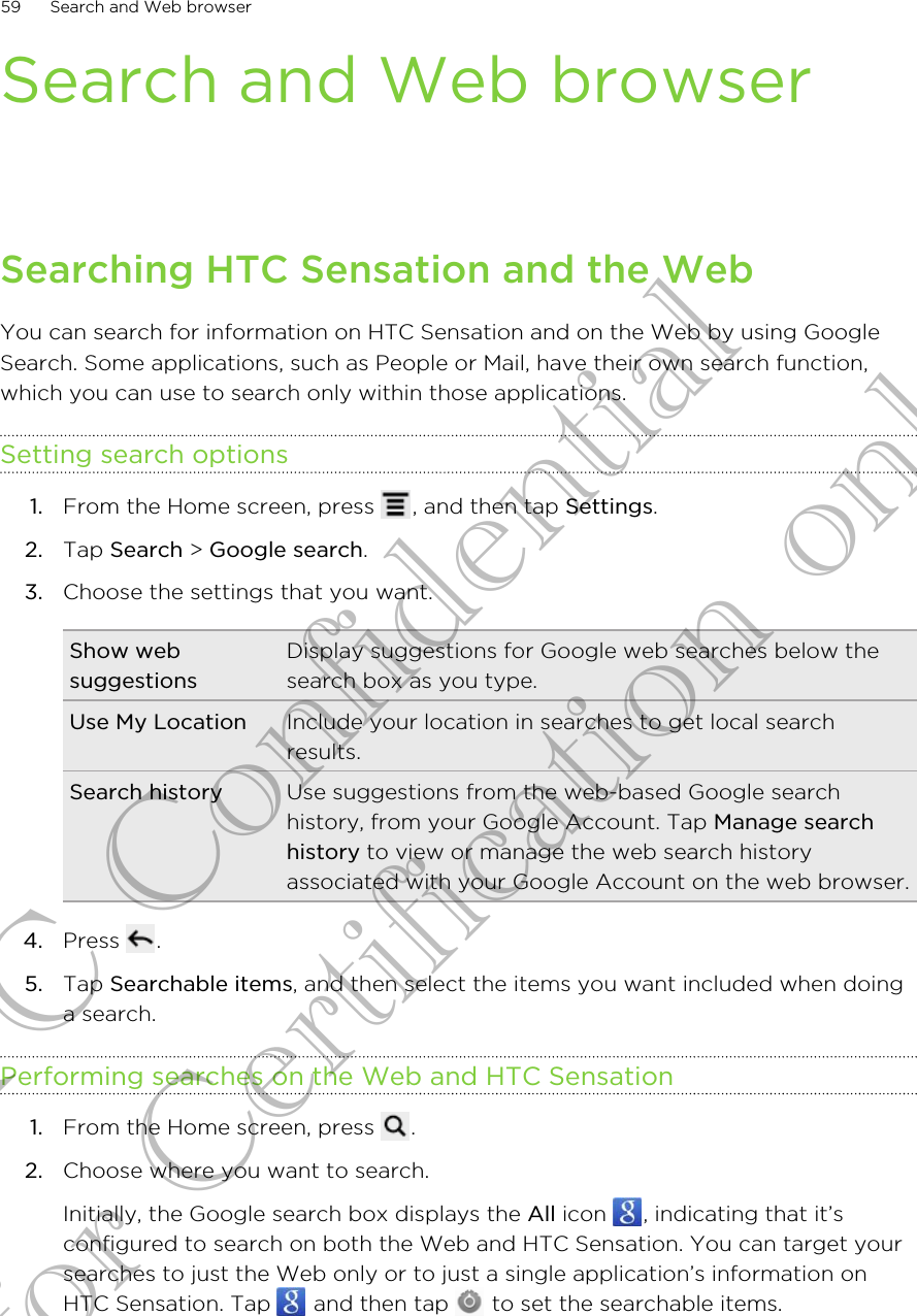 Search and Web browserSearching HTC Sensation and the WebYou can search for information on HTC Sensation and on the Web by using GoogleSearch. Some applications, such as People or Mail, have their own search function,which you can use to search only within those applications.Setting search options1. From the Home screen, press  , and then tap Settings.2. Tap Search &gt; Google search.3. Choose the settings that you want.Show websuggestionsDisplay suggestions for Google web searches below thesearch box as you type.Use My Location Include your location in searches to get local searchresults.Search history Use suggestions from the web-based Google searchhistory, from your Google Account. Tap Manage searchhistory to view or manage the web search historyassociated with your Google Account on the web browser.4. Press  .5. Tap Searchable items, and then select the items you want included when doinga search.Performing searches on the Web and HTC Sensation1. From the Home screen, press  .2. Choose where you want to search. Initially, the Google search box displays the All icon  , indicating that it’sconfigured to search on both the Web and HTC Sensation. You can target yoursearches to just the Web only or to just a single application’s information onHTC Sensation. Tap   and then tap   to set the searchable items.59 Search and Web browserHTC Confidential for Certification only
