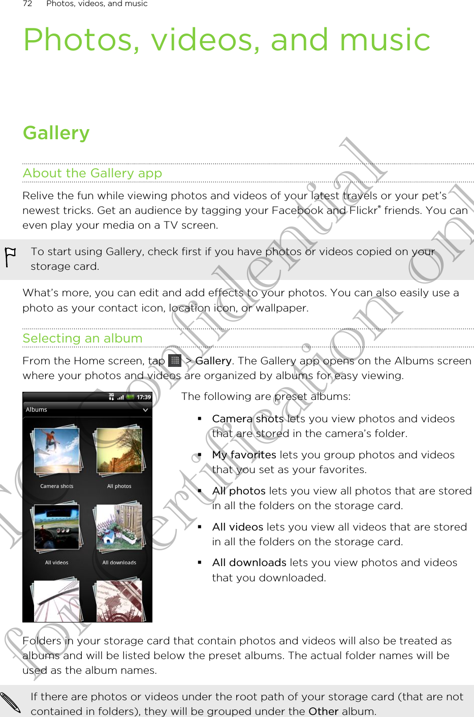 Photos, videos, and musicGalleryAbout the Gallery appRelive the fun while viewing photos and videos of your latest travels or your pet’snewest tricks. Get an audience by tagging your Facebook and Flickr® friends. You caneven play your media on a TV screen.To start using Gallery, check first if you have photos or videos copied on yourstorage card.What’s more, you can edit and add effects to your photos. You can also easily use aphoto as your contact icon, location icon, or wallpaper.Selecting an albumFrom the Home screen, tap   &gt; Gallery. The Gallery app opens on the Albums screenwhere your photos and videos are organized by albums for easy viewing.The following are preset albums:§Camera shots lets you view photos and videosthat are stored in the camera’s folder.§My favorites lets you group photos and videosthat you set as your favorites.§All photos lets you view all photos that are storedin all the folders on the storage card.§All videos lets you view all videos that are storedin all the folders on the storage card.§All downloads lets you view photos and videosthat you downloaded.Folders in your storage card that contain photos and videos will also be treated asalbums and will be listed below the preset albums. The actual folder names will beused as the album names.If there are photos or videos under the root path of your storage card (that are notcontained in folders), they will be grouped under the Other album.72 Photos, videos, and musicHTC Confidential for Certification only