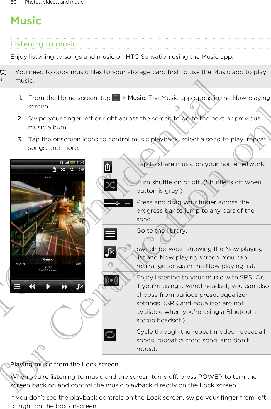 MusicListening to musicEnjoy listening to songs and music on HTC Sensation using the Music app.You need to copy music files to your storage card first to use the Music app to playmusic.1. From the Home screen, tap   &gt; Music. The Music app opens in the Now playingscreen.2. Swipe your finger left or right across the screen to go to the next or previousmusic album.3. Tap the onscreen icons to control music playback, select a song to play, repeatsongs, and more.Tap to share music on your home network.Turn shuffle on or off. (Shuffle is off whenbutton is gray.)Press and drag your finger across theprogress bar to jump to any part of thesong.Go to the library.Switch between showing the Now playinglist and Now playing screen. You canrearrange songs in the Now playing list.Enjoy listening to your music with SRS. Or,if you’re using a wired headset, you can alsochoose from various preset equalizersettings. (SRS and equalizer are notavailable when you’re using a Bluetoothstereo headset.)Cycle through the repeat modes: repeat allsongs, repeat current song, and don’trepeat.Playing music from the Lock screenWhen you’re listening to music and the screen turns off, press POWER to turn thescreen back on and control the music playback directly on the Lock screen.If you don’t see the playback controls on the Lock screen, swipe your finger from leftto right on the box onscreen.80 Photos, videos, and musicHTC Confidential for Certification only