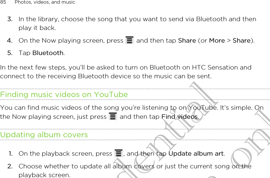 3. In the library, choose the song that you want to send via Bluetooth and thenplay it back.4. On the Now playing screen, press   and then tap Share (or More &gt; Share).5. Tap Bluetooth.In the next few steps, you’ll be asked to turn on Bluetooth on HTC Sensation andconnect to the receiving Bluetooth device so the music can be sent.Finding music videos on YouTubeYou can find music videos of the song you’re listening to on YouTube. It’s simple. Onthe Now playing screen, just press   and then tap Find videos.Updating album covers1. On the playback screen, press  , and then tap Update album art.2. Choose whether to update all album covers or just the current song on theplayback screen.85 Photos, videos, and musicHTC Confidential for Certification only