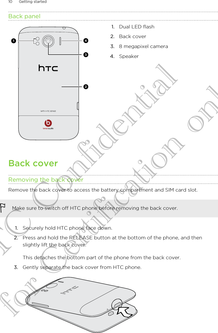 Back panel1. Dual LED flash2. Back cover3. 8 megapixel camera4. SpeakerBack coverRemoving the back coverRemove the back cover to access the battery compartment and SIM card slot.Make sure to switch off HTC phone before removing the back cover.1. Securely hold HTC phone face down.2. Press and hold the RELEASE button at the bottom of the phone, and thenslightly lift the back cover. This detaches the bottom part of the phone from the back cover.3. Gently separate the back cover from HTC phone. 10 Getting startedHTC Confidential for Certification only