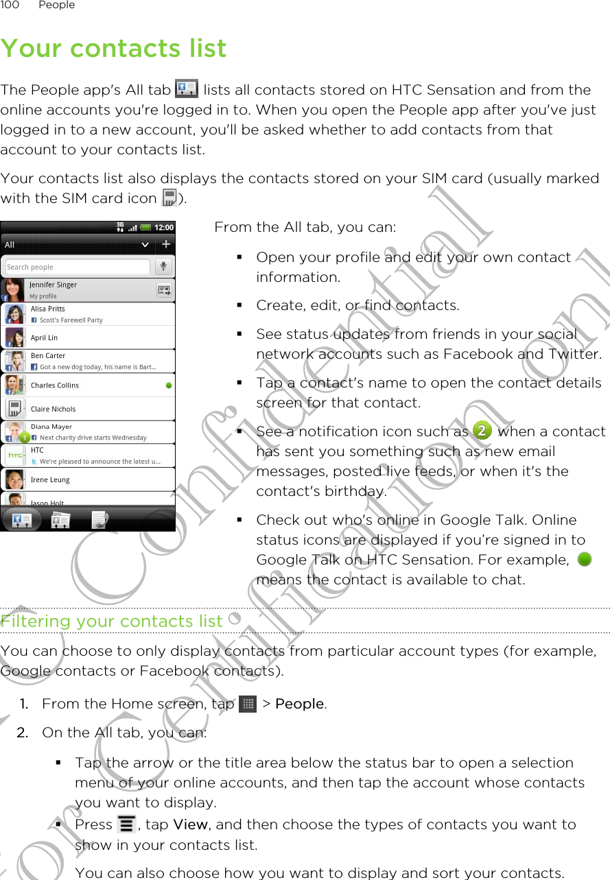 Your contacts listThe People app&apos;s All tab   lists all contacts stored on HTC Sensation and from theonline accounts you&apos;re logged in to. When you open the People app after you&apos;ve justlogged in to a new account, you&apos;ll be asked whether to add contacts from thataccount to your contacts list.Your contacts list also displays the contacts stored on your SIM card (usually markedwith the SIM card icon  ).From the All tab, you can:§Open your profile and edit your own contactinformation.§Create, edit, or find contacts.§See status updates from friends in your socialnetwork accounts such as Facebook and Twitter.§Tap a contact&apos;s name to open the contact detailsscreen for that contact.§See a notification icon such as   when a contacthas sent you something such as new emailmessages, posted live feeds, or when it&apos;s thecontact&apos;s birthday.§Check out who&apos;s online in Google Talk. Onlinestatus icons are displayed if you’re signed in toGoogle Talk on HTC Sensation. For example, means the contact is available to chat.Filtering your contacts listYou can choose to only display contacts from particular account types (for example,Google contacts or Facebook contacts).1. From the Home screen, tap   &gt; People.2. On the All tab, you can:§Tap the arrow or the title area below the status bar to open a selectionmenu of your online accounts, and then tap the account whose contactsyou want to display.§Press  , tap View, and then choose the types of contacts you want toshow in your contacts list.You can also choose how you want to display and sort your contacts.100 PeopleHTC Confidential for Certification only