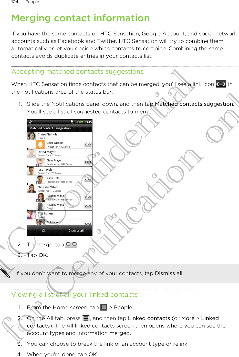Merging contact informationIf you have the same contacts on HTC Sensation, Google Account, and social networkaccounts such as Facebook and Twitter, HTC Sensation will try to combine themautomatically or let you decide which contacts to combine. Combining the samecontacts avoids duplicate entries in your contacts list.Accepting matched contacts suggestionsWhen HTC Sensation finds contacts that can be merged, you’ll see a link icon   inthe notifications area of the status bar.1. Slide the Notifications panel down, and then tap Matched contacts suggestion.You&apos;ll see a list of suggested contacts to merge.2. To merge, tap  .3. Tap OK.If you don’t want to merge any of your contacts, tap Dismiss all.Viewing a list of all your linked contacts1. From the Home screen, tap   &gt; People.2. On the All tab, press  , and then tap Linked contacts (or More &gt; Linkedcontacts). The All linked contacts screen then opens where you can see theaccount types and information merged.3. You can choose to break the link of an account type or relink.4. When you&apos;re done, tap OK.104 PeopleHTC Confidential for Certification only