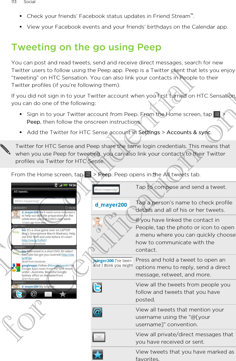 §Check your friends’ Facebook status updates in Friend Stream™.§View your Facebook events and your friends’ birthdays on the Calendar app.Tweeting on the go using PeepYou can post and read tweets, send and receive direct messages, search for newTwitter users to follow using the Peep app. Peep is a Twitter client that lets you enjoy“tweeting” on HTC Sensation. You can also link your contacts in People to theirTwitter profiles (if you’re following them).If you did not sign in to your Twitter account when you first turned on HTC Sensation,you can do one of the following:§Sign in to your Twitter account from Peep. From the Home screen, tap   &gt;Peep, then follow the onscreen instructions.§Add the Twitter for HTC Sense account in Settings &gt; Accounts &amp; sync.Twitter for HTC Sense and Peep share the same login credentials. This means thatwhen you use Peep for tweeting, you can also link your contacts to their Twitterprofiles via Twitter for HTC Sense.From the Home screen, tap   &gt; Peep. Peep opens in the All tweets tab.Tap to compose and send a tweet.Tap a person’s name to check profiledetails and all of his or her tweets.If you have linked the contact inPeople, tap the photo or icon to opena menu where you can quickly choosehow to communicate with thecontact.Press and hold a tweet to open anoptions menu to reply, send a directmessage, retweet, and more.View all the tweets from people youfollow and tweets that you haveposted.View all tweets that mention yourusername using the “@[yourusername]” convention.View all private/direct messages thatyou have received or sent.View tweets that you have marked asfavorites.113 SocialHTC Confidential for Certification only