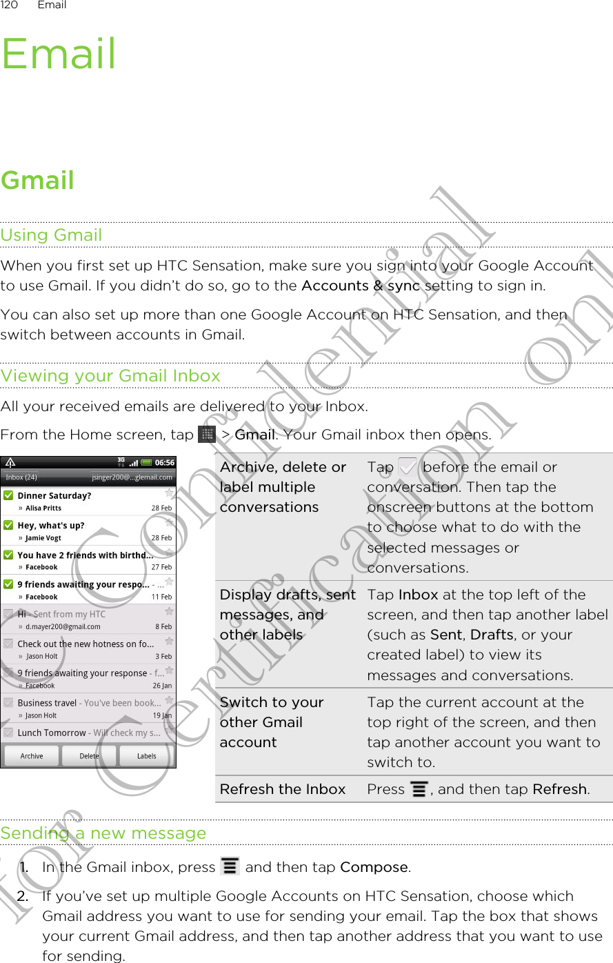 EmailGmailUsing GmailWhen you first set up HTC Sensation, make sure you sign into your Google Accountto use Gmail. If you didn’t do so, go to the Accounts &amp; sync setting to sign in.You can also set up more than one Google Account on HTC Sensation, and thenswitch between accounts in Gmail.Viewing your Gmail InboxAll your received emails are delivered to your Inbox.From the Home screen, tap   &gt; Gmail. Your Gmail inbox then opens.Archive, delete orlabel multipleconversationsTap   before the email orconversation. Then tap theonscreen buttons at the bottomto choose what to do with theselected messages orconversations.Display drafts, sentmessages, andother labelsTap Inbox at the top left of thescreen, and then tap another label(such as Sent, Drafts, or yourcreated label) to view itsmessages and conversations.Switch to yourother GmailaccountTap the current account at thetop right of the screen, and thentap another account you want toswitch to.Refresh the Inbox Press  , and then tap Refresh.Sending a new message1. In the Gmail inbox, press   and then tap Compose.2. If you’ve set up multiple Google Accounts on HTC Sensation, choose whichGmail address you want to use for sending your email. Tap the box that showsyour current Gmail address, and then tap another address that you want to usefor sending.120 EmailHTC Confidential for Certification only