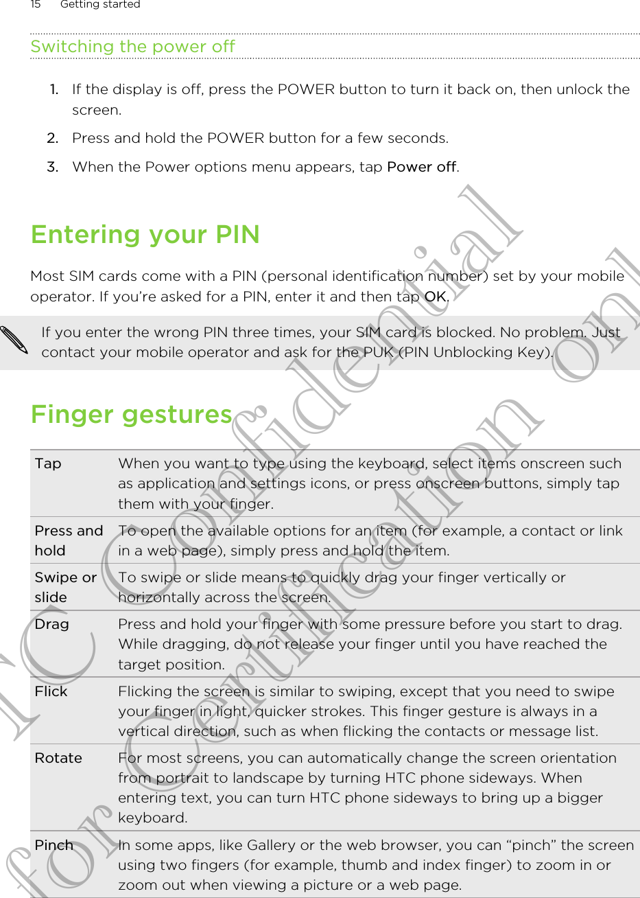 Switching the power off1. If the display is off, press the POWER button to turn it back on, then unlock thescreen.2. Press and hold the POWER button for a few seconds.3. When the Power options menu appears, tap Power off.Entering your PINMost SIM cards come with a PIN (personal identification number) set by your mobileoperator. If you’re asked for a PIN, enter it and then tap OK.If you enter the wrong PIN three times, your SIM card is blocked. No problem. Justcontact your mobile operator and ask for the PUK (PIN Unblocking Key).Finger gesturesTap When you want to type using the keyboard, select items onscreen suchas application and settings icons, or press onscreen buttons, simply tapthem with your finger.Press andholdTo open the available options for an item (for example, a contact or linkin a web page), simply press and hold the item.Swipe orslideTo swipe or slide means to quickly drag your finger vertically orhorizontally across the screen.Drag Press and hold your finger with some pressure before you start to drag.While dragging, do not release your finger until you have reached thetarget position.Flick Flicking the screen is similar to swiping, except that you need to swipeyour finger in light, quicker strokes. This finger gesture is always in avertical direction, such as when flicking the contacts or message list.Rotate For most screens, you can automatically change the screen orientationfrom portrait to landscape by turning HTC phone sideways. Whenentering text, you can turn HTC phone sideways to bring up a biggerkeyboard.Pinch In some apps, like Gallery or the web browser, you can “pinch” the screenusing two fingers (for example, thumb and index finger) to zoom in orzoom out when viewing a picture or a web page.15 Getting startedHTC Confidential for Certification only