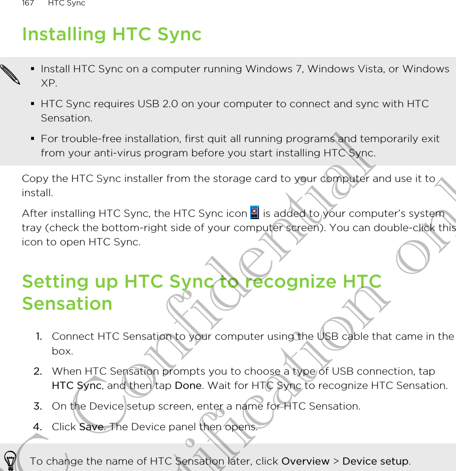 Installing HTC Sync§Install HTC Sync on a computer running Windows 7, Windows Vista, or WindowsXP.§HTC Sync requires USB 2.0 on your computer to connect and sync with HTCSensation.§For trouble-free installation, first quit all running programs and temporarily exitfrom your anti-virus program before you start installing HTC Sync.Copy the HTC Sync installer from the storage card to your computer and use it toinstall.After installing HTC Sync, the HTC Sync icon   is added to your computer’s systemtray (check the bottom-right side of your computer screen). You can double-click thisicon to open HTC Sync.Setting up HTC Sync to recognize HTCSensation1. Connect HTC Sensation to your computer using the USB cable that came in thebox.2. When HTC Sensation prompts you to choose a type of USB connection, tapHTC Sync, and then tap Done. Wait for HTC Sync to recognize HTC Sensation.3. On the Device setup screen, enter a name for HTC Sensation.4. Click Save. The Device panel then opens.To change the name of HTC Sensation later, click Overview &gt; Device setup.167 HTC SyncHTC Confidential for Certification only