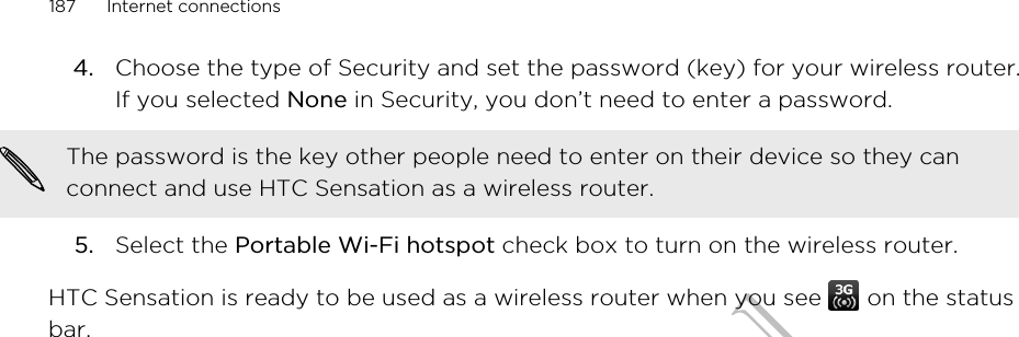 4. Choose the type of Security and set the password (key) for your wireless router.If you selected None in Security, you don’t need to enter a password. The password is the key other people need to enter on their device so they canconnect and use HTC Sensation as a wireless router.5. Select the Portable Wi-Fi hotspot check box to turn on the wireless router.HTC Sensation is ready to be used as a wireless router when you see   on the statusbar.187 Internet connectionsHTC Confidential for Certification only